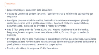 Notas Finais
• Empreendedores: comecem pelo serverless
• Custos de CosmosDB podem ser altos – considere criar o mínimo de collections por
enquanto
• Ao migrar para um modelo reativo, baseado em eventos e mensagens, planeje
seriamente como será a gestão dos eventos, bounded contexts, nomenclatura,
documentação, evolução de eventos e replay de eventos
• Não é fácil programar de forma assíncrona. Mesmo localmente não é intuitivo.
Programação reativa precisa ser sentida na prática. É como dirigir ou andar de
bicicleta
• Eventos são a chave para multiplicar a capacidade criativa das empresas. Estratégias
de migração para nuvem e para microsserviços devem obrigatoriamente considerar a
produção e armazenamento de eventos corporativos
• Eventos são ativos da empresa. Cuide bem deles.
 
