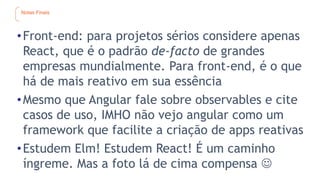 Notas Finais
•Front-end: para projetos sérios considere apenas
React, que é o padrão de-facto de grandes
empresas mundialmente. Para front-end, é o que
há de mais reativo em sua essência
•Mesmo que Angular fale sobre observables e cite
casos de uso, IMHO não vejo angular como um
framework que facilite a criação de apps reativas
•Estudem Elm! Estudem React! É um caminho
íngreme. Mas a foto lá de cima compensa 
 