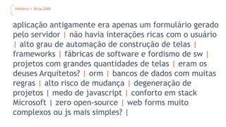 Histórico > Anos 2000
aplicação antigamente era apenas um formulário gerado
pelo servidor | não havia interações ricas com o usuário
| alto grau de automação de construção de telas |
frameworks | fábricas de software e fordismo de sw |
projetos com grandes quantidades de telas | eram os
deuses Arquitetos? | orm | bancos de dados com muitas
regras | alto risco de mudança | degeneração de
projetos | medo de javascript | conforto em stack
Microsoft | zero open-source | web forms muito
complexos ou js mais simples? |
 