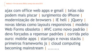 Histórico > Fim dos anos 2000 e começo dos anos 2010
ajax com office web apps e gmail | telas não
podem mais piscar | surgimento do iPhone |
modernização de browsers | IE hell | jQuery |
novas ideias como layouts responsivos | modelo
Web Forms obsoleto | MVC como novo padrão |
devs forçados a repensar padrões | corrida pelo
ouro: mobile apps | startups e novas stacks |
primeiros frameworks js | cloud computing
becoming mainstream | ........
 
