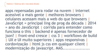 Histórico > Sistemas até o meio desta década
apps repensadas para rodar na nuvem | internet
acessível a mais gente | melhores browsers |
celulares acessam mais a web do que browsers |
JavaScript = principal ling de prog da década | 2014
= ano do JavaScript | corrida para entender como
funciona o this | backend é apenas fornecedor de
json? | front-end cresce | css 3 | workflows de build
| UX e UI muito superiores | apps responsivas |
cordovização | html js css em qualquer client |
modernização do javascript. MAS...................
 