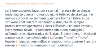 Histórico > Novos mundos, velhos problemas no meio desta década
será que sabemos fazer um sistema? | pressa de se chegar
onde não se queria | o mundo não é feito só de startups | o
mundo corporativo também quer tela bonita| fábricas de
software continuaram vendendo o discurso de sempre |
prazos sempre apertados | devs clássicos = truques velhos =
ferramentas novas | ecossistema em plena evolução |
acúmulo telas abarrotadas de $.ajax, $.each e etc. | backend
crescendo em complexidade | software “novo” = “novo”
legado | legados bem velhos e legados novos querem ir para a
nuvem | monolitos começam a ser quebrados!
 