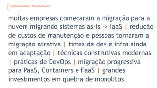 Contextualização > Ida para Nuvem
muitas empresas começaram a migração para a
nuvem migrando sistemas as-is -> IaaS | redução
de custos de manutenção e pessoas tornaram a
migração atrativa | times de dev e infra ainda
em adaptação | técnicas construtivas modernas
| práticas de DevOps | migração progressiva
para PaaS, Containers e FaaS | grandes
investimentos em quebra de monolitos
 