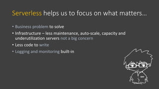 Serverless helps us to focus on what matters…
• Business problem to solve
• Infrastructure – less maintenance, auto-scale, capacity and
underutilization servers not a big concern
• Less code to write
• Logging and monitoring built-in
 
