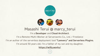 Masashi Terui @ marcy_terui
I’m a Developer and Cloud Architect.
I’m a Remote-Multi-Worker at Serverworks Co., Ltd. / Freelance
I’m an author of the serverless deployment tool “Lamvery” and Serverless Plugins.
I’m around 30 years old. I’m a father of my son and my daughter.
https://willy.works/
2
 