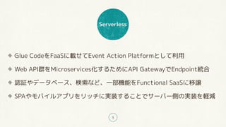 Serverless
5
Glue CodeをFaaSに載せてEvent Action Platformとして利用
Web API群をMicroservices化するためにAPI GatewayでEndpoint統合
認証やデータベース、検索など、一部機能をFunctional SaaSに移譲
SPAやモバイルアプリをリッチに実装することでサーバー側の実装を軽減
 