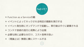 FaaSって？
7
Function as a Serviceの略
イベントによってキックされる特定の関数を実行する
イベント発生時にオンデマンドで起動し、実行後はすぐに破棄される
コンテナ技術の流行と成熟により出現
必要な時に必要な分だけ、コスト効率が良い
（理論上は）無限に横にスケールする
 