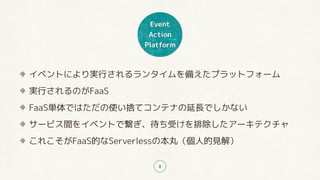 Event
Action
Platform
8
イベントにより実行されるランタイムを備えたプラットフォーム
実行されるのがFaaS
FaaS単体ではただの使い捨てコンテナの延長でしかない
サービス間をイベントで繋ぎ、待ち受けを排除したアーキテクチャ
これこそがFaaS的なServerlessの本丸（個人的見解）
 