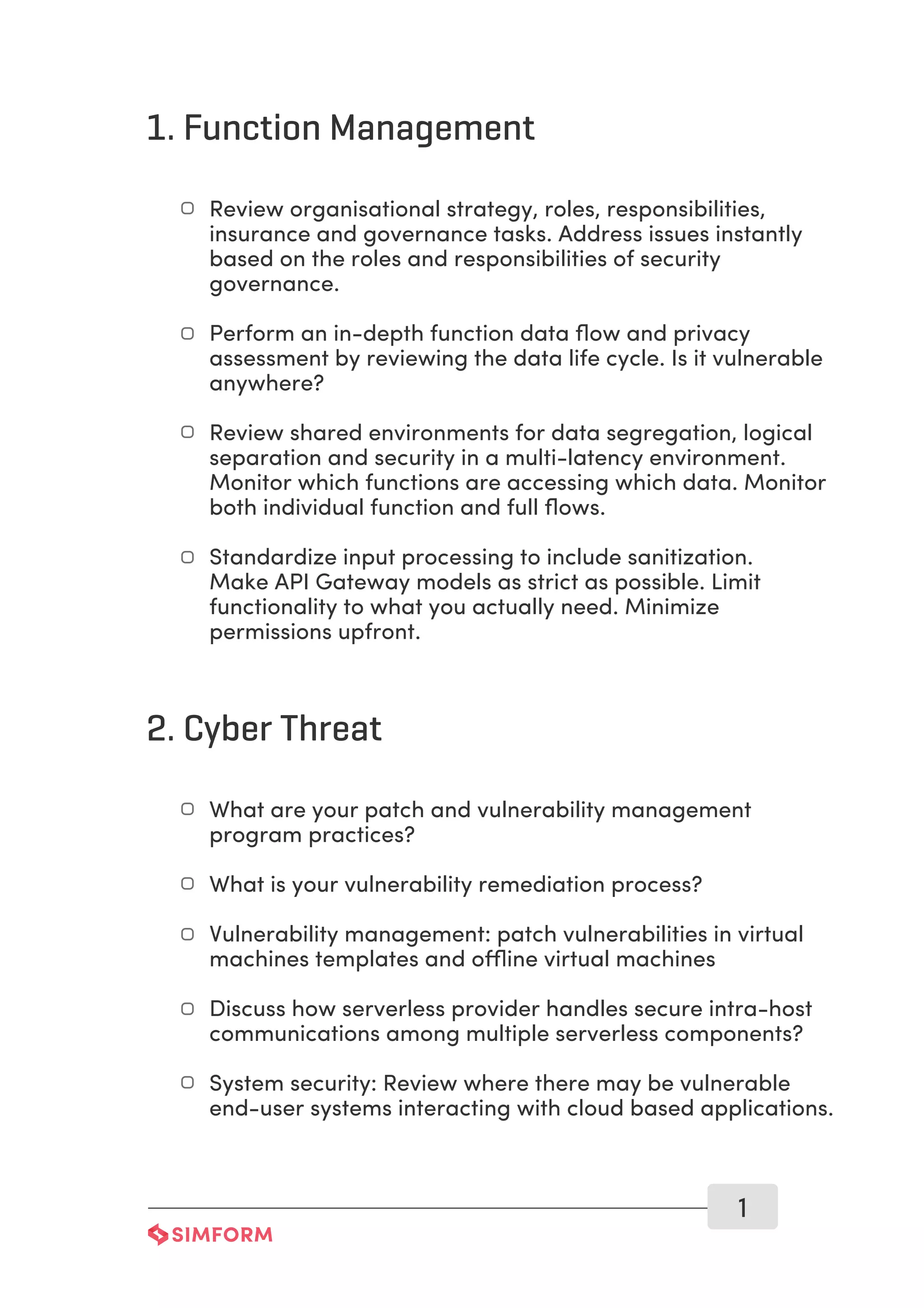 1. Function Management
1
Review organisational strategy, roles, responsibilities,
insurance and governance tasks. Address issues instantly
based on the roles and responsibilities of security
governance.
Perform an in-depth function data ﬂow and privacy
assessment by reviewing the data life cycle. Is it vulnerable
anywhere?
Review shared environments for data segregation, logical
separation and security in a multi-latency environment.
Monitor which functions are accessing which data. Monitor
both individual function and full ﬂows.
Standardize input processing to include sanitization.
Make API Gateway models as strict as possible. Limit
functionality to what you actually need. Minimize
permissions upfront.
2. Cyber Threat
What are your patch and vulnerability management
program practices?
What is your vulnerability remediation process?
Vulnerability management: patch vulnerabilities in virtual
machines templates and offline virtual machines
Discuss how serverless provider handles secure intra-host
communications among multiple serverless components?
System security: Review where there may be vulnerable
end-user systems interacting with cloud based applications.
 