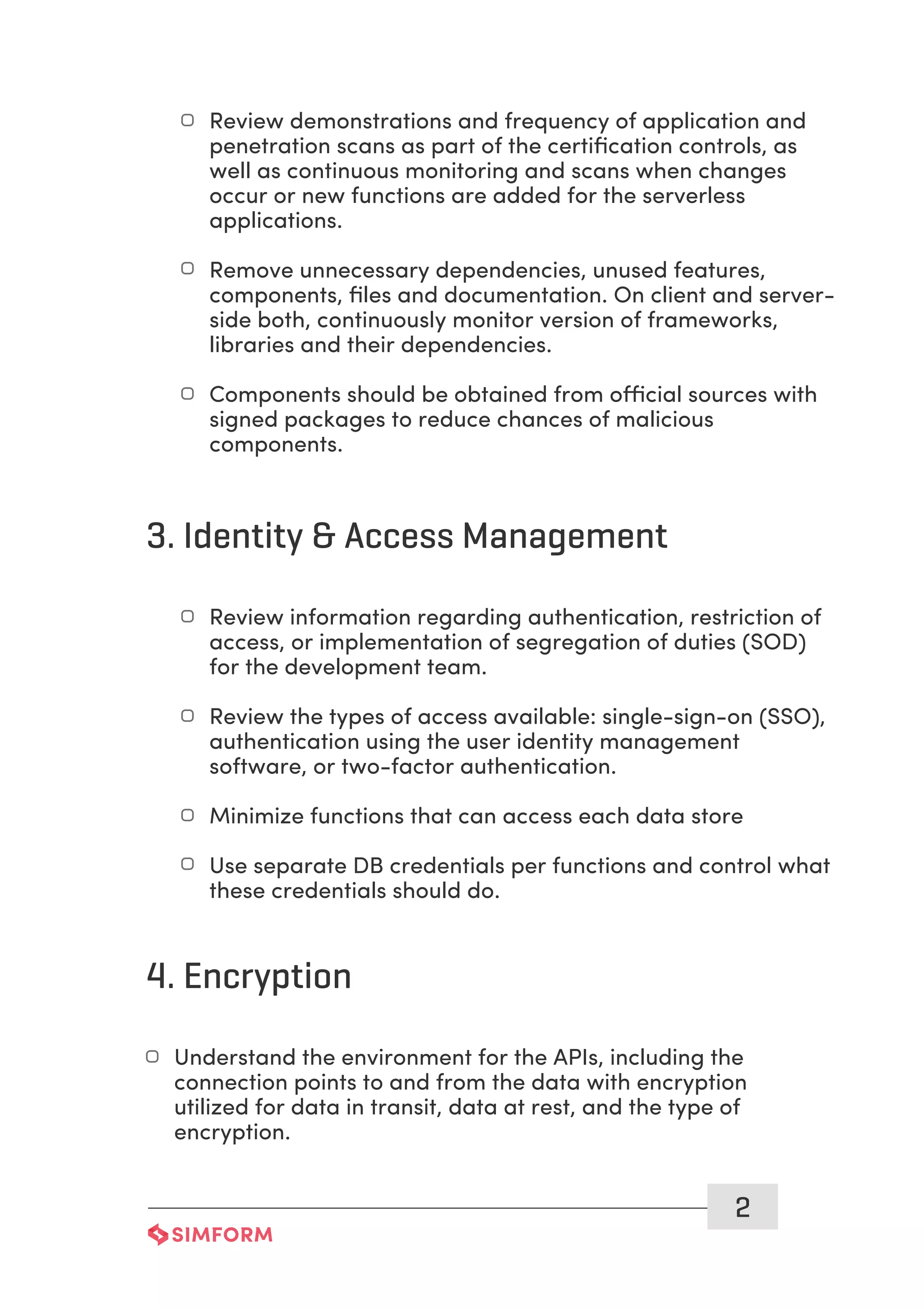 2
Review demonstrations and frequency of application and
penetration scans as part of the certiﬁcation controls, as
well as continuous monitoring and scans when changes
occur or new functions are added for the serverless
applications.
Remove unnecessary dependencies, unused features,
components, ﬁles and documentation. On client and server-
side both, continuously monitor version of frameworks,
libraries and their dependencies.
Components should be obtained from official sources with
signed packages to reduce chances of malicious
components.
3. Identity & Access Management
Review information regarding authentication, restriction of
access, or implementation of segregation of duties (SOD)
for the development team.
Review the types of access available: single-sign-on (SSO),
authentication using the user identity management
software, or two-factor authentication.
Minimize functions that can access each data store
Use separate DB credentials per functions and control what
these credentials should do.
4. Encryption
Understand the environment for the APIs, including the
connection points to and from the data with encryption
utilized for data in transit, data at rest, and the type of
encryption.
 