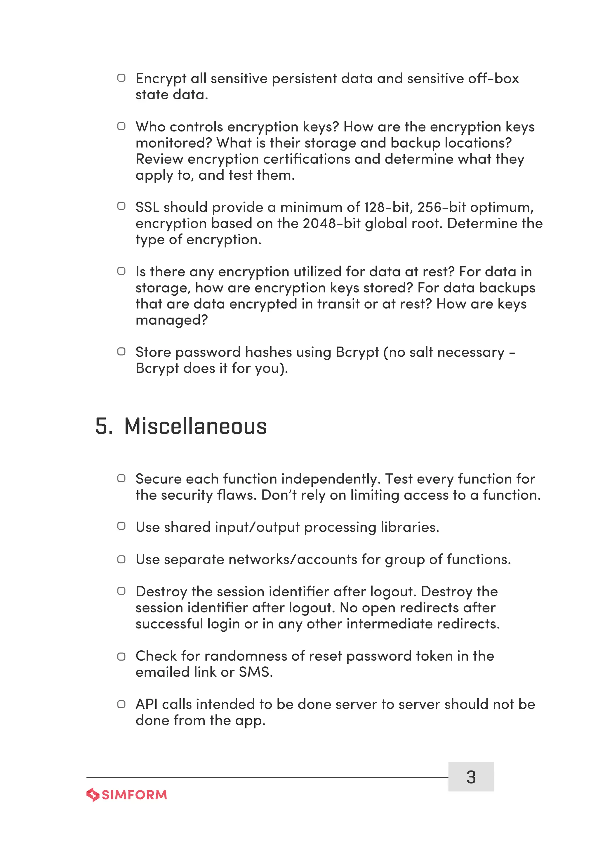 3
Encrypt all sensitive persistent data and sensitive off-box
state data.
Who controls encryption keys? How are the encryption keys
monitored? What is their storage and backup locations?
Review encryption certiﬁcations and determine what they
apply to, and test them.
SSL should provide a minimum of 128-bit, 256-bit optimum,
encryption based on the 2048-bit global root. Determine the
type of encryption.
Is there any encryption utilized for data at rest? For data in
storage, how are encryption keys stored? For data backups
that are data encrypted in transit or at rest? How are keys
managed?
Store password hashes using Bcrypt (no salt necessary -
Bcrypt does it for you).
5. Miscellaneous
Secure each function independently. Test every function for
the security ﬂaws. Don’t rely on limiting access to a function.
Use shared input/output processing libraries.
Use separate networks/accounts for group of functions.
Destroy the session identiﬁer after logout. Destroy the
session identiﬁer after logout. No open redirects after
successful login or in any other intermediate redirects.
Check for randomness of reset password token in the
emailed link or SMS.
API calls intended to be done server to server should not be
done from the app.
 
