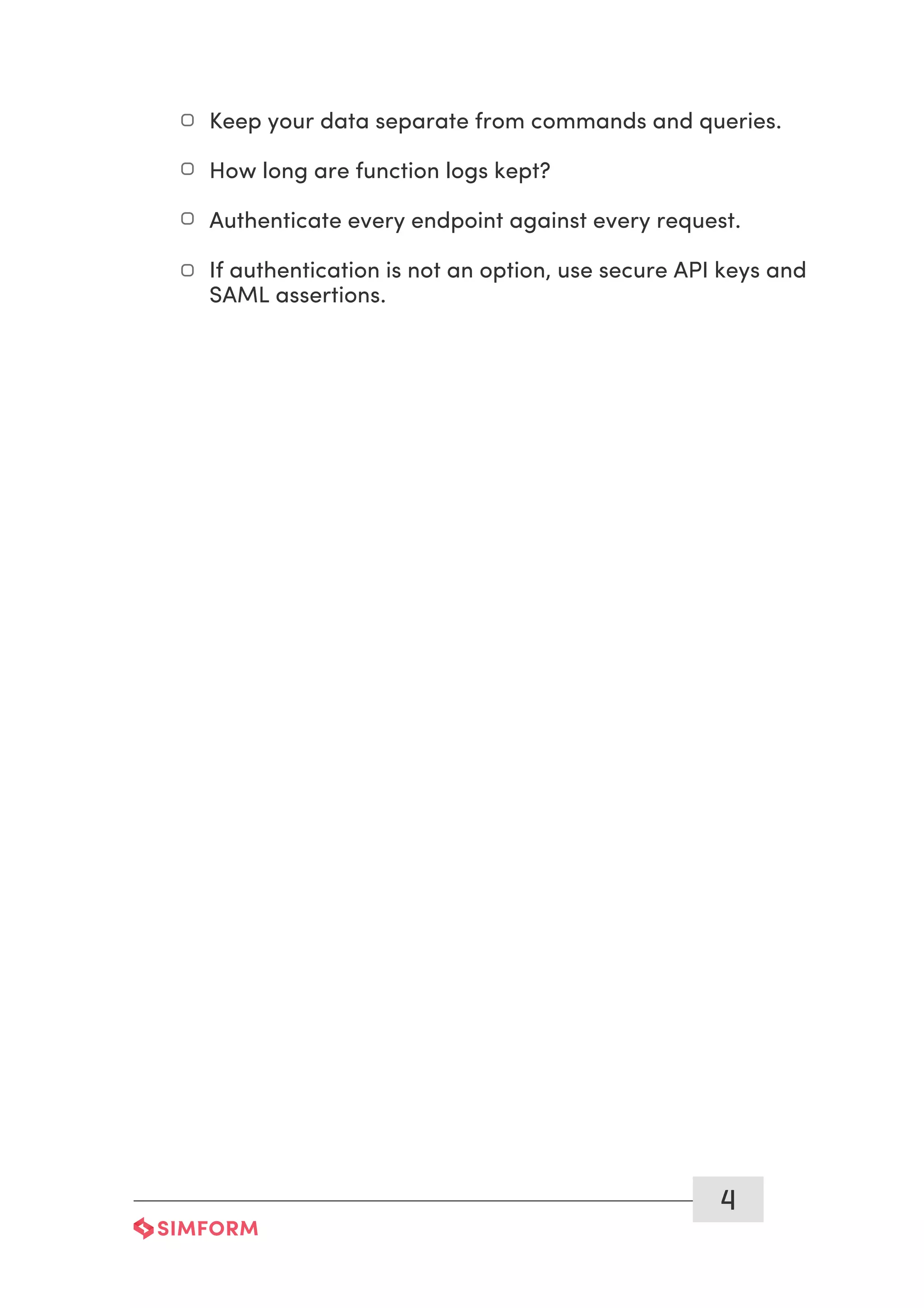 4
Keep your data separate from commands and queries.
How long are function logs kept?
Authenticate every endpoint against every request.
If authentication is not an option, use secure API keys and
SAML assertions.
 