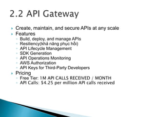  Create, maintain, and secure APIs at any scale
 Features
◦ Build, deploy, and manage APIs
◦ Resiliency(khả năng phục hồi)
◦ API Lifecycle Management
◦ SDK Generation
◦ API Operations Monitoring
◦ AWS Authorization
◦ API Keys for Third-Party Developers
 Pricing
◦ Free Tier: 1M API CALLS RECEIVED / MONTH
◦ API Calls: $4.25 per million API calls received
 