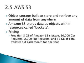  Object storage built to store and retrieve any
amount of data from anywhere
 Amazon S3 stores data as objects within
resources called "buckets".
 Pricing
◦ Free tier: 5 GB of Amazon S3 storage, 20,000 Get
Requests, 2,000 Put Requests, and 15 GB of data
transfer out each month for one year
 