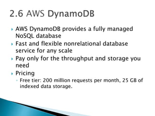  AWS DynamoDB provides a fully managed
NoSQL database
 Fast and flexible nonrelational database
service for any scale
 Pay only for the throughput and storage you
need
 Pricing
◦ Free tier: 200 million requests per month, 25 GB of
indexed data storage.
 