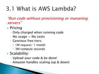 “Run code without provisioning or mananing
servers”
 Pricing
◦ Only charged when running code
◦ No usage = No costs
◦ Genrious free tiers:
 1M request/ 1 month
 3M compute seconds
 Scalability:
◦ Upload your code & be done!
◦ Amazon handles scaling (up & down)
 