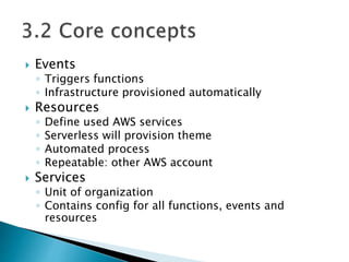  Events
◦ Triggers functions
◦ Infrastructure provisioned automatically
 Resources
◦ Define used AWS services
◦ Serverless will provision theme
◦ Automated process
◦ Repeatable: other AWS account
 Services
◦ Unit of organization
◦ Contains config for all functions, events and
resources
 