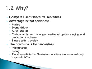  Compare Client-server và serverless
 Advantage is that serverless
◦ Pricing
◦ Event-driven
◦ Auto-scaling
◦ Environments: You no longer need to set up dev, staging, and
production machines
◦ Simple code & deploy
 The downside is that serverless
◦ Performance
◦ debug
◦ The downside is that Serverless functions are accessed only
as private APIs
 