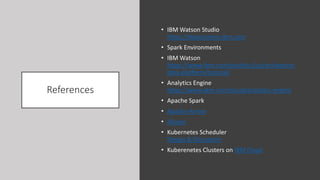 References
• IBM Watson Studio
https://datascience.ibm.com
• Spark Environments
• IBM Watson
https://www.ibm.com/analytics/us/en/watson-
data-platform/tutorial/
• Analytics Engine
https://www.ibm.com/cloud/analytics-engine
• Apache Spark
• Apache Arrow
• Alluxio
• Kubernetes Scheduler
Design & Discussion
• Kuberenetes Clusters on IBM Cloud
 