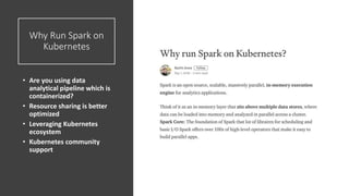 Why Run Spark on
Kubernetes
• Are you using data
analytical pipeline which is
containerized?
• Resource sharing is better
optimized
• Leveraging Kubernetes
ecosystem
• Kubernetes community
support
 