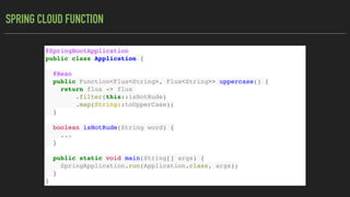 SPRING CLOUD FUNCTION
@SpringBootApplication
public class Application {
@Bean
public Function<Flux<String>, Flux<String>> uppercase() {
return flux -> flux
.filter(this::isNotRude)
.map(String::toUpperCase);
}
boolean isNotRude(String word) {
...
}
public static void main(String[] args) {
SpringApplication.run(Application.class, args);
}
}
 