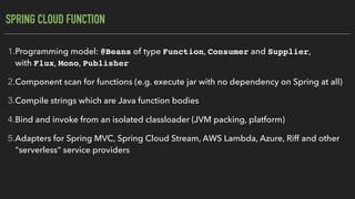 SPRING CLOUD FUNCTION
1.Programming model: @Beans of type Function, Consumer and Supplier,
with Flux, Mono, Publisher
2.Component scan for functions (e.g. execute jar with no dependency on Spring at all)
3.Compile strings which are Java function bodies
4.Bind and invoke from an isolated classloader (JVM packing, platform)
5.Adapters for Spring MVC, Spring Cloud Stream, AWS Lambda, Azure, Riff and other
"serverless" service providers
 