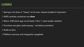 LEARNINGS
1.Spring is not slow or "heavy" on its own, classes loaded is important
2.AWS Lambda containers are slow
3.Warm JVM starts app much faster (10x) → class loader isolation
4.Functions are glue code anyway - not latency sensitive
5.Scale to Zero
6.Platform services and integration spaghetti
 