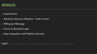 SERVERLESS
▸ Event Driven
▸ Dynamic resource utilization, “scale to zero”
▸ Billing per Message
▸ Focus on Business Logic
▸ Easy Integration with Platform Services
CNCF https://github.com/cncf/wg-serverless/tree/master/whitepaper
 