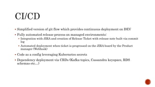  Simplified version of git flow which provides continuous deployment on DEV
 Fully automated release process on managed environments:
 Integration with JIRA and creation of Release Ticket with release note built via commit
log
 Automated deployment when ticket is progressed on the JIRA board by the Product
manager (Webhook)
 Code as a config leveraging Kubernetes secrets
 Dependency deployment via CRDs (Kafka topics, Cassandra keyspace, RDS
schemas etc…)
 