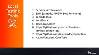 1. Serverless Framework
2. SAM (Lambda, APIGW, Step Functions)
3. Lambda-local
4. LocalStack
5. JawsLocalServer
6. https://github.com/sportarchive/aws-
lambda-python-local
7. https://github.com/lambci/docker-lambda
8. Azure Functions Core Tools
Local
Testing
Tools
 