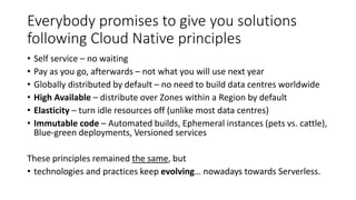 Everybody promises to give you solutions
following Cloud Native principles
• Self service – no waiting
• Pay as you go, afterwards – not what you will use next year
• Globally distributed by default – no need to build data centres worldwide
• High Available – distribute over Zones within a Region by default
• Elasticity – turn idle resources off (unlike most data centres)
• Immutable code – Automated builds, Ephemeral instances (pets vs. cattle),
Blue-green deployments, Versioned services
These principles remained the same, but
• technologies and practices keep evolving… nowadays towards Serverless.
 