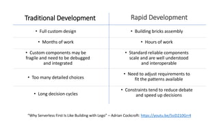 • Full custom design
• Months of work
• Custom components may be
fragile and need to be debugged
and integrated
• Too many detailed choices
• Long decision cycles
Traditional Development
• Building bricks assembly
• Hours of work
• Standard reliable components
scale and are well understood
and interoperable
• Need to adjust requirements to
fit the patterns available
• Constraints tend to reduce debate
and speed up decisions
Rapid Development
“Why Serverless First Is Like Building with Lego” – Adrian Cockcroft: https://youtu.be/5siD210Grr4
 