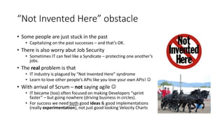 “Not Invented Here” obstacle
• Some people are just stuck in the past
• Capitalizing on the past successes – and that’s OK.
• There is also worry abut Job Security
• Sometimes IT can feel like a Syndicate – protecting one another’s
jobs.
• The real problem is that
• IT industry is plagued by “Not Invented Here” syndrome
• Learn to love other people’s APIs like you love your own APIs! 
• With arrival of Scrum – not saying agile 
• IT became (too) often focused on making Developers “sprint
faster” – but going nowhere (driving business in circles).
• For success we need both good ideas & good implementations
(really experimentation), not just good looking Velocity Charts
 