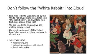 Don’t follow the “White Rabbit” into Cloud
• Like Alice led into Wonderland by the
White Rabbit, geeks too easily fall into
“the rabbit hole”… and will take non-
technical people there too!
• We are lured into thinking we are
making progress, but
• the most subtle part of this “rabbit
hole” phenomenon is how unaware its
victims are.
• SOLUTION IS TO
• Keep learning, and
• exchanging experiences with others!
• Simplicity is the key.
 