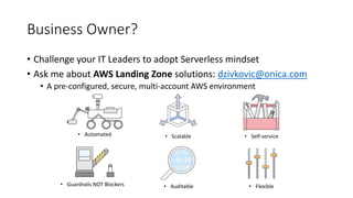 Business Owner?
• Challenge your IT Leaders to adopt Serverless mindset
• Ask me about AWS Landing Zone solutions: dzivkovic@onica.com
• A pre-configured, secure, multi-account AWS environment
• Automated • Scalable • Self-service
• Guardrails NOT Blockers • Auditable • Flexible
 
