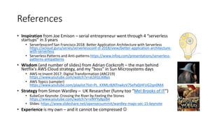 References
• Inspiration from Joe Emison – serial entrepreneur went through 4 “serverless
startups” in 3 years
• Serverlessconf San Francisco 2018: Better Application Architecture with Serverless
https://acloud.guru/series/serverlessconf-sf-2018/view/better-application-architecture-
with-serverless
• Serverless Patterns and Anti-patterns https://www.infoq.com/presentations/serverless-
patterns-antipatterns
• Wisdom (and number of slides) from Adrian Cockcroft – the man behind
Netflix's AWS Cloud strategy, and my “boss” in Sun Microsystems days
• AWS re:Invent 2017: Digital Transformation (ARC219)
https://www.youtube.com/watch?v=aLSFGLJ6Byo
• AWS Topics (sampler)
https://www.youtube.com/playlist?list=PL_KXMLr8jNTnwkzV7SePa0jHFUG2qn0MA
• Strategy from Simon Wardley – UK Researcher (funny too “Mel Brooks of IT”)
• KubeCon Keynote: Crossing the River by Feeling the Stones
https://www.youtube.com/watch?v=xlNYYy8pzB4
• Slides: https://www.slideshare.net/opensecsummit/wardley-maps-sec-15-keynote
• Experience is my own – and it cannot be compressed 
 