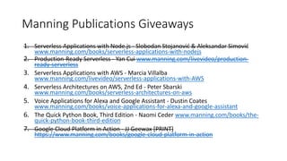 Manning Publications Giveaways
1. Serverless Applications with Node.js - Slobodan Stojanović & Aleksandar Simović
www.manning.com/books/serverless-applications-with-nodejs
2. Production-Ready Serverless - Yan Cui www.manning.com/livevideo/production-
ready-serverless
3. Serverless Applications with AWS - Marcia Villalba
www.manning.com/livevideo/serverless-applications-with-AWS
4. Serverless Architectures on AWS, 2nd Ed - Peter Sbarski
www.manning.com/books/serverless-architectures-on-aws
5. Voice Applications for Alexa and Google Assistant - Dustin Coates
www.manning.com/books/voice-applications-for-alexa-and-google-assistant
6. The Quick Python Book, Third Edition - Naomi Ceder www.manning.com/books/the-
quick-python-book-third-edition
7. Google Cloud Platform in Action - JJ Geewax [PRINT]
https://www.manning.com/books/google-cloud-platform-in-action
 