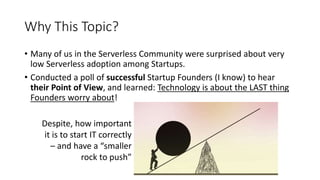 Why This Topic?
• Many of us in the Serverless Community were surprised about very
low Serverless adoption among Startups.
• Conducted a poll of successful Startup Founders (I know) to hear
their Point of View, and learned: Technology is about the LAST thing
Founders worry about!
Despite, how important
it is to start IT correctly
– and have a “smaller
rock to push”
 