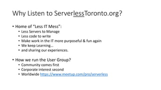 Why Listen to ServerlessToronto.org?
• Home of “Less IT Mess”:
• Less Servers to Manage
• Less code to write
• Make work in the IT more purposeful & fun again
• We keep Learning…
• and sharing our experiences.
• How we run the User Group?
• Community comes first
• Corporate interest second
• Worldwide https://www.meetup.com/pro/serverless
 