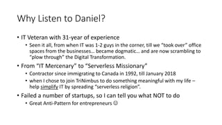 Why Listen to Daniel?
• IT Veteran with 31-year of experience
• Seen it all, from when IT was 1-2 guys in the corner, till we “took over” office
spaces from the businesses… became dogmatic… and are now scrambling to
“plow through” the Digital Transformation.
• From “IT Mercenary” to “Serverless Missionary”
• Contractor since immigrating to Canada in 1992, till January 2018
• when I chose to join TriNimbus to do something meaningful with my life –
help simplify IT by spreading “serverless religion”.
• Failed a number of startups, so I can tell you what NOT to do
• Great Anti-Pattern for entrepreneurs 
 