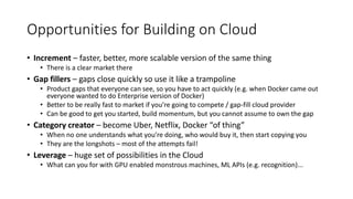 Opportunities for Building on Cloud
• Increment – faster, better, more scalable version of the same thing
• There is a clear market there
• Gap fillers – gaps close quickly so use it like a trampoline
• Product gaps that everyone can see, so you have to act quickly (e.g. when Docker came out
everyone wanted to do Enterprise version of Docker)
• Better to be really fast to market if you’re going to compete / gap-fill cloud provider
• Can be good to get you started, build momentum, but you cannot assume to own the gap
• Category creator – become Uber, Netflix, Docker “of thing”
• When no one understands what you’re doing, who would buy it, then start copying you
• They are the longshots – most of the attempts fail!
• Leverage – huge set of possibilities in the Cloud
• What can you for with GPU enabled monstrous machines, ML APIs (e.g. recognition)...
 