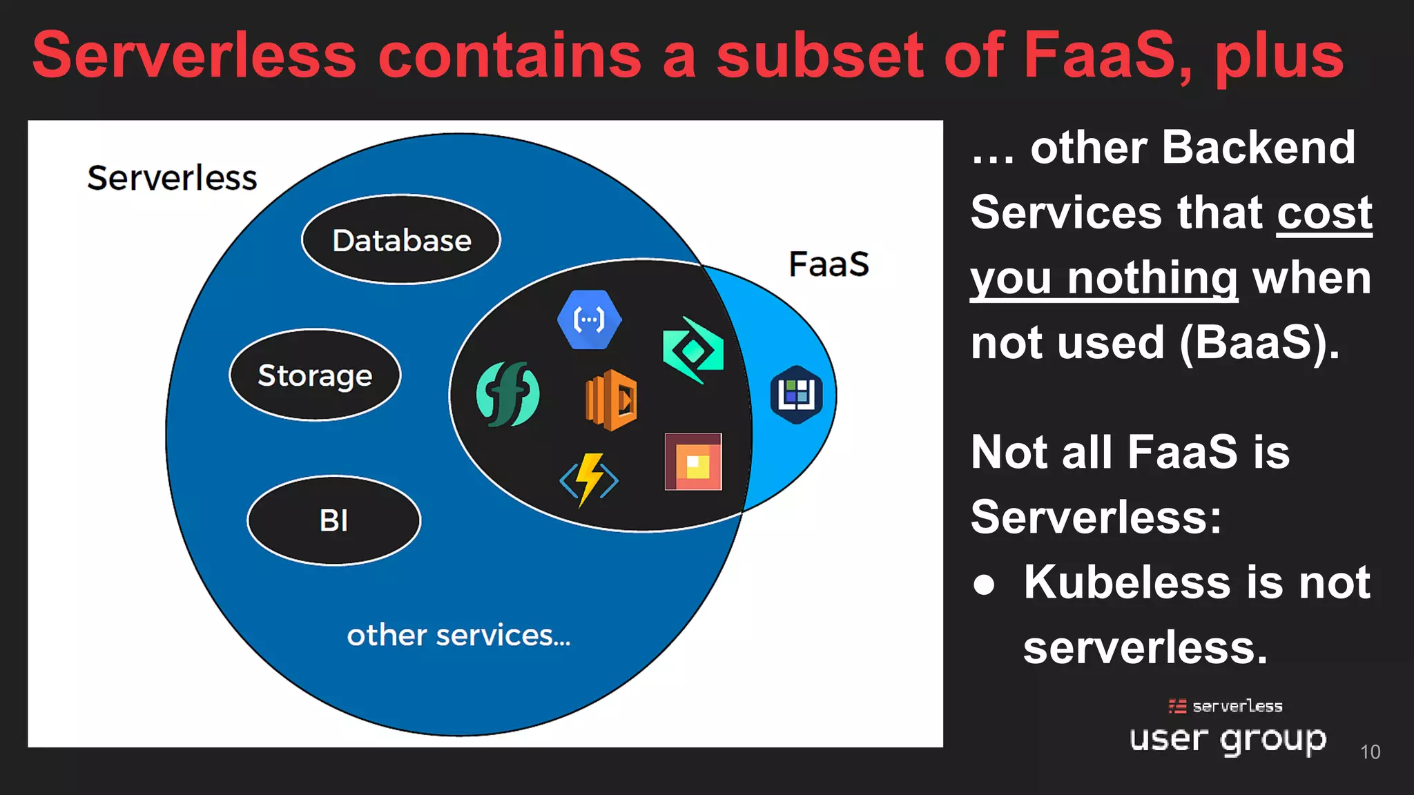 Not all FaaS is
Serverless:
● Kubeless is not
serverless.
Serverless contains a subset of FaaS, plus
… other Backend
Services that cost
you nothing when
not used (BaaS).
10
 