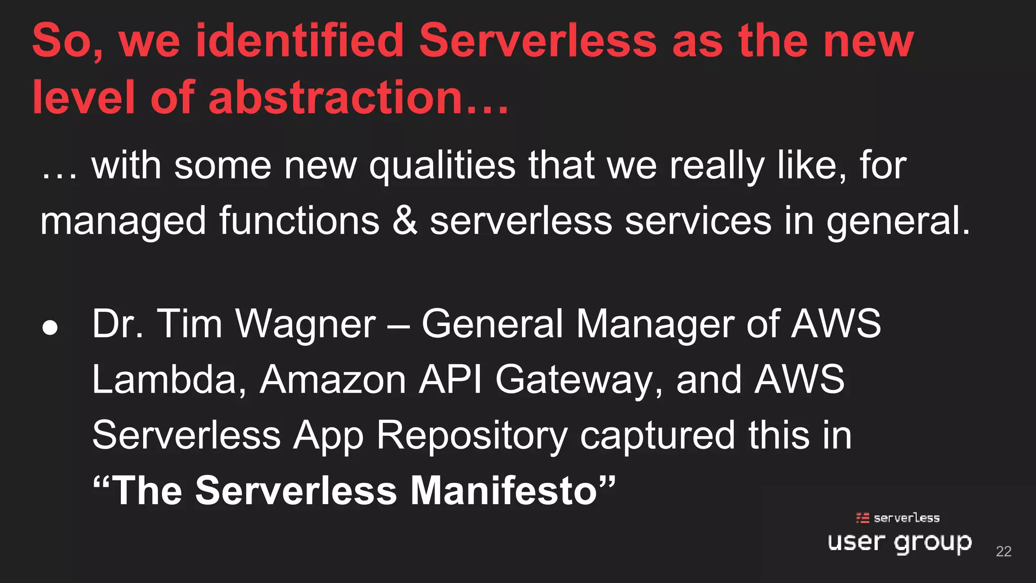 … with some new qualities that we really like, for
managed functions & serverless services in general.
● Dr. Tim Wagner – General Manager of AWS
Lambda, Amazon API Gateway, and AWS
Serverless App Repository captured this in
“The Serverless Manifesto”
So, we identified Serverless as the new
level of abstraction…
22
 