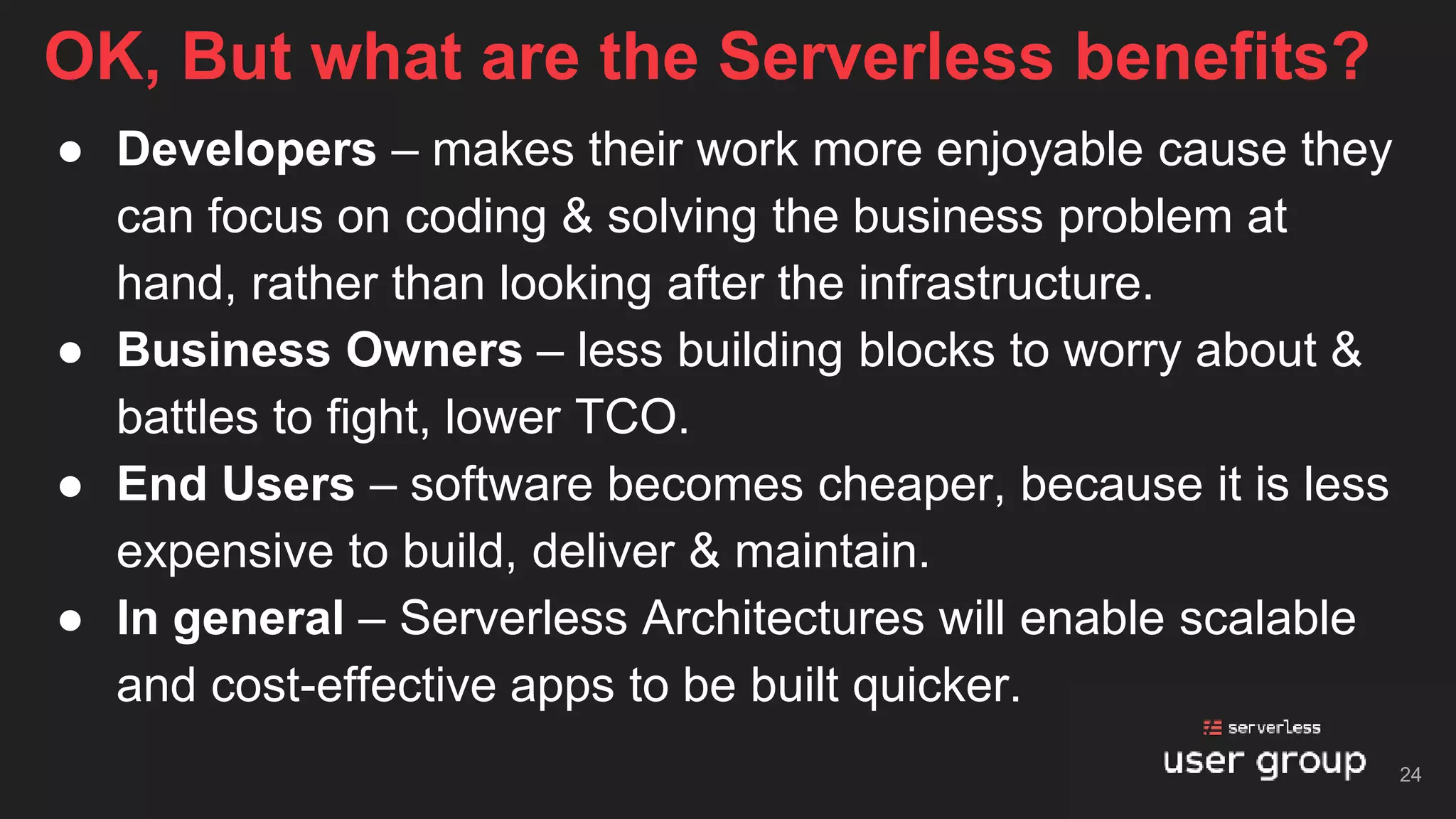 ● Developers – makes their work more enjoyable cause they
can focus on coding & solving the business problem at
hand, rather than looking after the infrastructure.
● Business Owners – less building blocks to worry about &
battles to fight, lower TCO.
● End Users – software becomes cheaper, because it is less
expensive to build, deliver & maintain.
● In general – Serverless Architectures will enable scalable
and cost-effective apps to be built quicker.
OK, But what are the Serverless benefits?
24
 