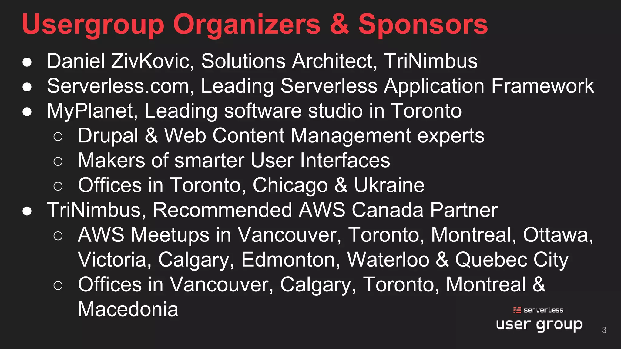 Usergroup Organizers & Sponsors
● Daniel ZivKovic, Solutions Architect, TriNimbus
● Serverless.com, Leading Serverless Application Framework
● MyPlanet, Leading software studio in Toronto
○ Drupal & Web Content Management experts
○ Makers of smarter User Interfaces
○ Offices in Toronto, Chicago & Ukraine
● TriNimbus, Recommended AWS Canada Partner
○ AWS Meetups in Vancouver, Toronto, Montreal, Ottawa,
Victoria, Calgary, Edmonton, Waterloo & Quebec City
○ Offices in Vancouver, Calgary, Toronto, Montreal &
Macedonia
3
 