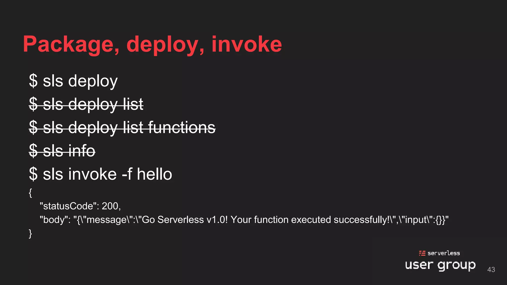 $ sls deploy
$ sls deploy list
$ sls deploy list functions
$ sls info
$ sls invoke -f hello
{
"statusCode": 200,
"body": "{"message":"Go Serverless v1.0! Your function executed successfully!","input":{}}"
}
Package, deploy, invoke
43
 