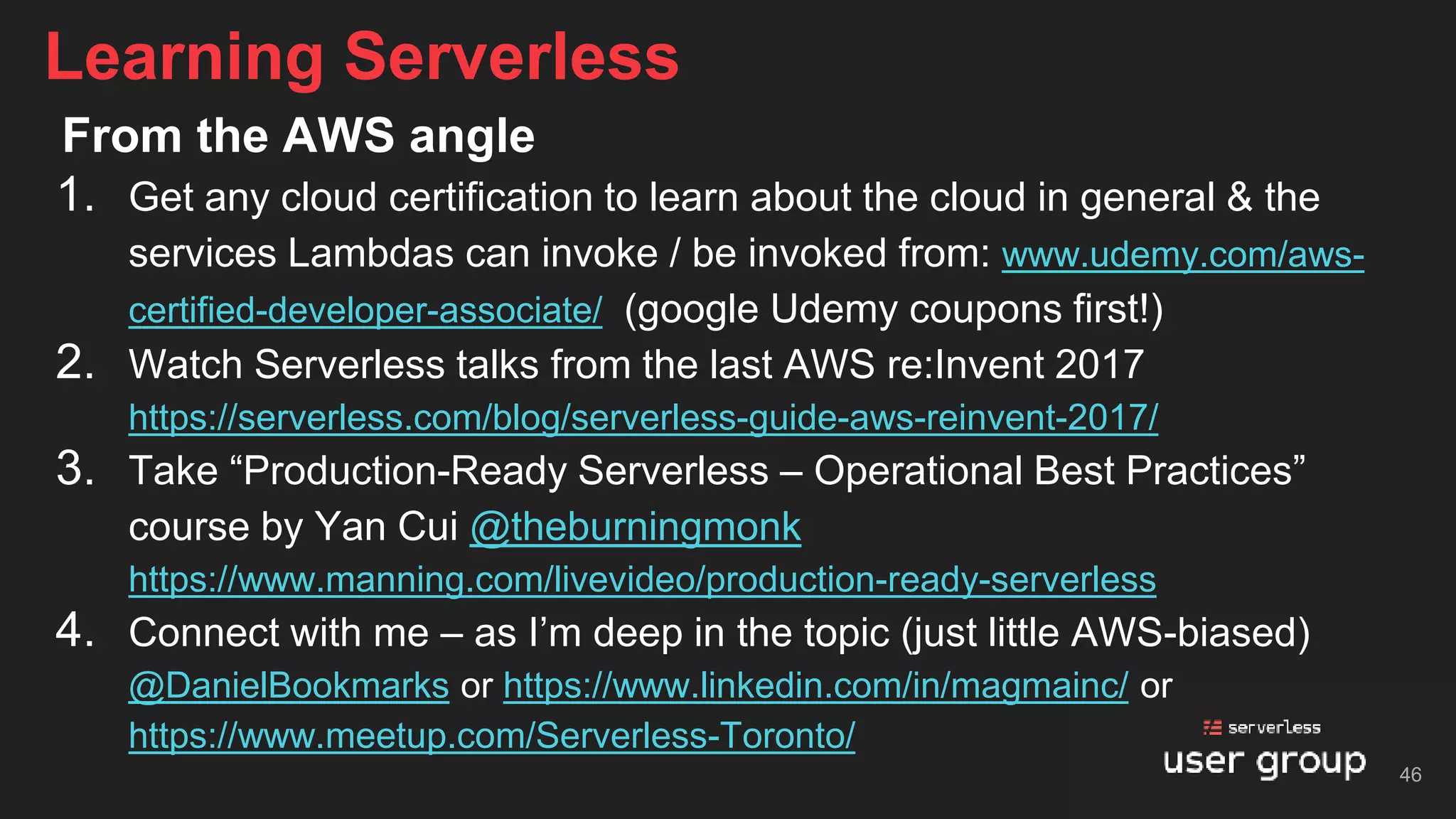 From the AWS angle
1. Get any cloud certification to learn about the cloud in general & the
services Lambdas can invoke / be invoked from: www.udemy.com/aws-
certified-developer-associate/ (google Udemy coupons first!)
2. Watch Serverless talks from the last AWS re:Invent 2017
https://serverless.com/blog/serverless-guide-aws-reinvent-2017/
3. Take “Production-Ready Serverless – Operational Best Practices”
course by Yan Cui @theburningmonk
https://www.manning.com/livevideo/production-ready-serverless
4. Connect with me – as I’m deep in the topic (just little AWS-biased)
@DanielBookmarks or https://www.linkedin.com/in/magmainc/ or
https://www.meetup.com/Serverless-Toronto/
Learning Serverless
46
 