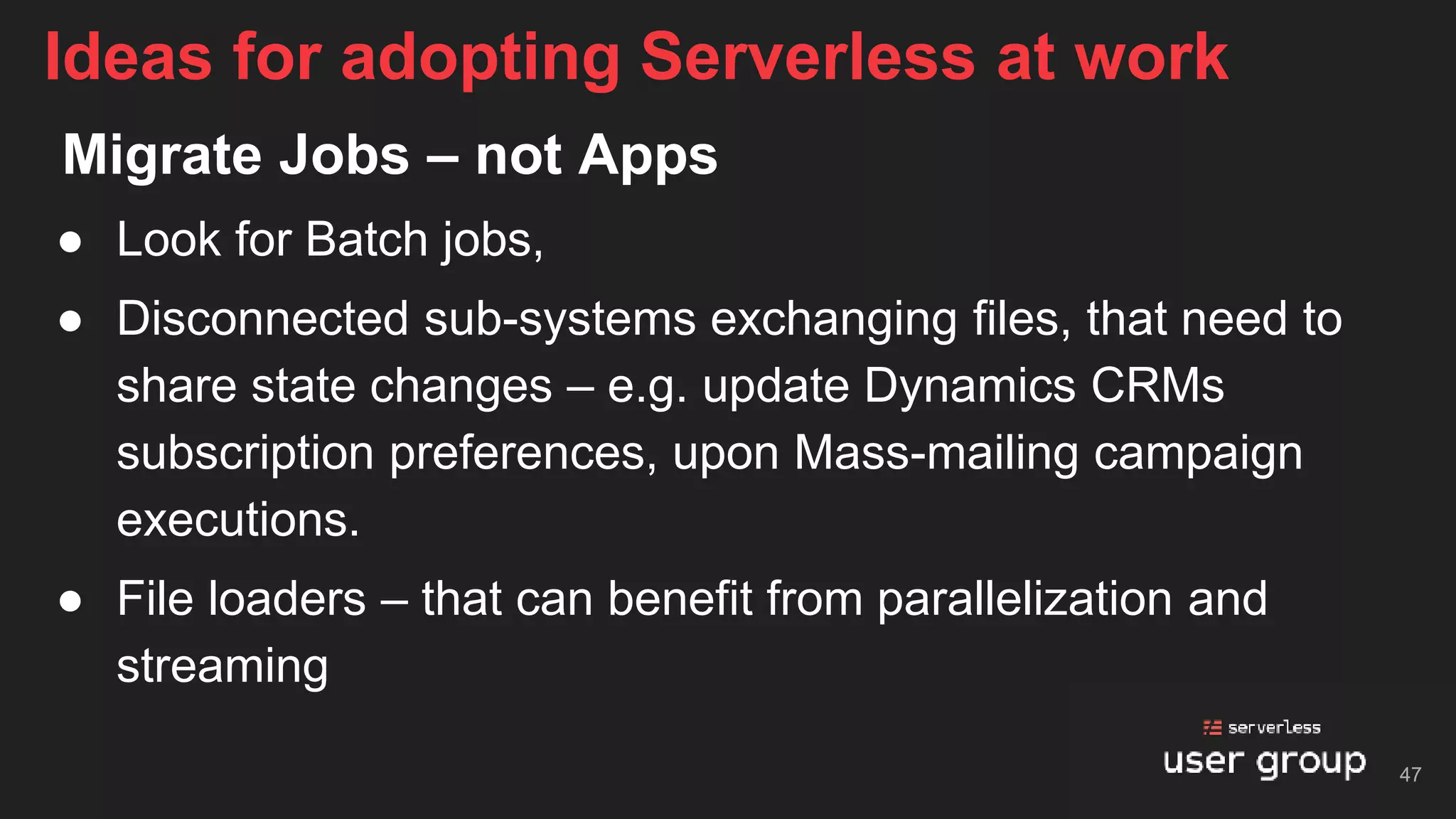 Migrate Jobs – not Apps
● Look for Batch jobs,
● Disconnected sub-systems exchanging files, that need to
share state changes – e.g. update Dynamics CRMs
subscription preferences, upon Mass-mailing campaign
executions.
● File loaders – that can benefit from parallelization and
streaming
Ideas for adopting Serverless at work
47
 