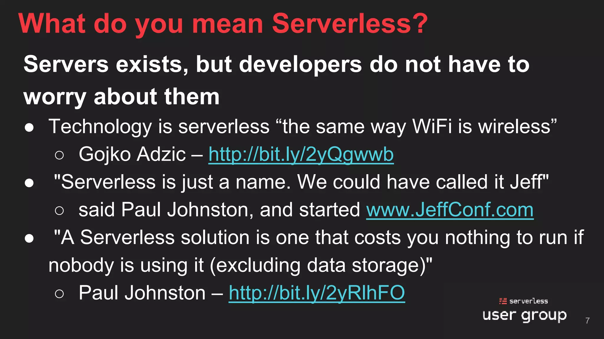 Servers exists, but developers do not have to
worry about them
● Technology is serverless “the same way WiFi is wireless”
○ Gojko Adzic – http://bit.ly/2yQgwwb
● "Serverless is just a name. We could have called it Jeff"
○ said Paul Johnston, and started www.JeffConf.com
● "A Serverless solution is one that costs you nothing to run if
nobody is using it (excluding data storage)"
○ Paul Johnston – http://bit.ly/2yRlhFO
What do you mean Serverless?
7
 