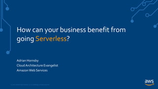 © 2018, Amazon Web Services, Inc. or its Affiliates. All rights reserved.
How can your business benefit from
going Serverless?
Adrian Hornsby
Cloud Architecture Evangelist
AmazonWeb Services
 